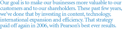 Our goal is to make our businesses more valuable to our
customers and to our shareholders. These past few years, we've done that by investing in content, technology, international expansion and efficiency. That strategy paid
off again in 2006, with Pearson's best ever results.